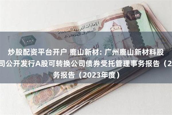 炒股配资平台开户 鹿山新材: 广州鹿山新材料股份有限公司公开发行A股可转换公司债券受托管理事务报告（2023年度）