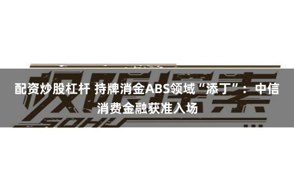 配资炒股杠杆 持牌消金ABS领域“添丁”：中信消费金融获准入场