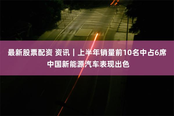 最新股票配资 资讯｜上半年销量前10名中占6席 中国新能源汽车表现出色