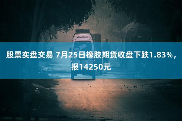 股票实盘交易 7月25日橡胶期货收盘下跌1.83%，报14250元