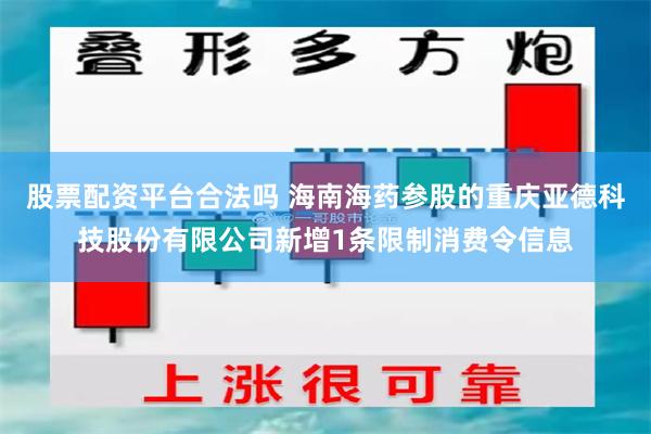 股票配资平台合法吗 海南海药参股的重庆亚德科技股份有限公司新增1条限制消费令信息