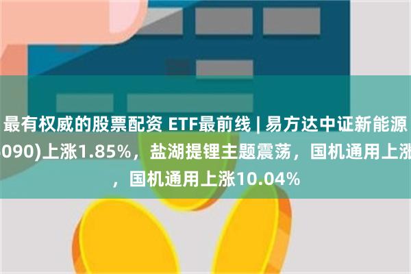 最有权威的股票配资 ETF最前线 | 易方达中证新能源ETF(516090)上涨1.85%，盐湖提锂主题震荡，国机通用上涨10.04%