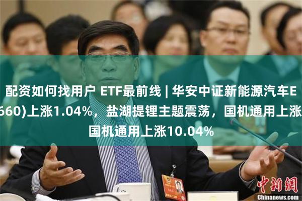 配资如何找用户 ETF最前线 | 华安中证新能源汽车ETF(516660)上涨1.04%，盐湖提锂主题震荡，国机通用上涨10.04%