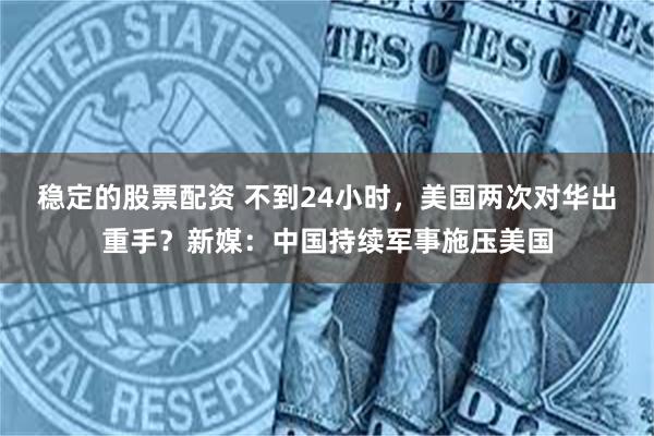 稳定的股票配资 不到24小时，美国两次对华出重手？新媒：中国持续军事施压美国