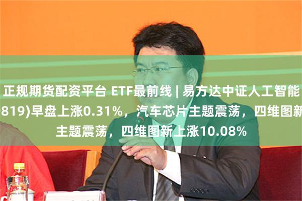 正规期货配资平台 ETF最前线 | 易方达中证人工智能主题ETF(159819)早盘上涨0.31%，汽车芯片主题震荡，四维图新上涨10.08%