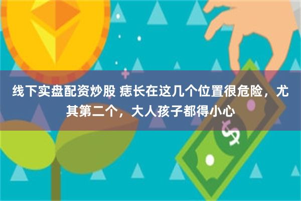 线下实盘配资炒股 痣长在这几个位置很危险，尤其第二个，大人孩子都得小心