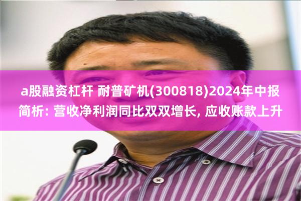 a股融资杠杆 耐普矿机(300818)2024年中报简析: 营收净利润同比双双增长, 应收账款上升