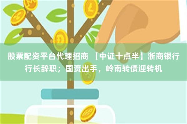 股票配资平台代理招商 【中证十点半】浙商银行行长辞职；国资出手，岭南转债迎转机