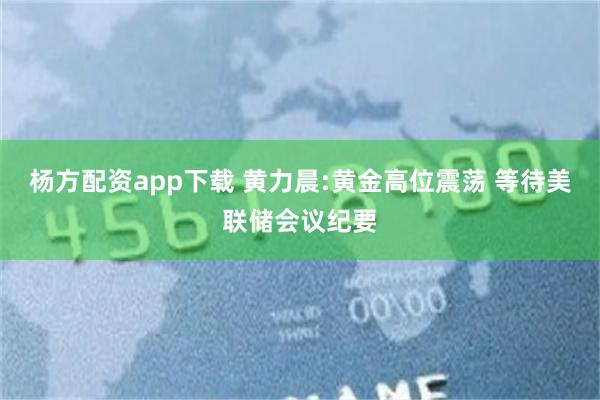 杨方配资app下载 黄力晨:黄金高位震荡 等待美联储会议纪要