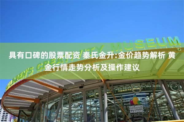 具有口碑的股票配资 秦氏金升:金价趋势解析 黄金行情走势分析及操作建议