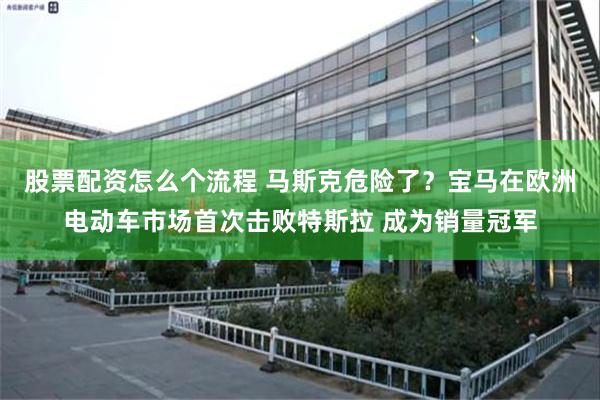 股票配资怎么个流程 马斯克危险了？宝马在欧洲电动车市场首次击败特斯拉 成为销量冠