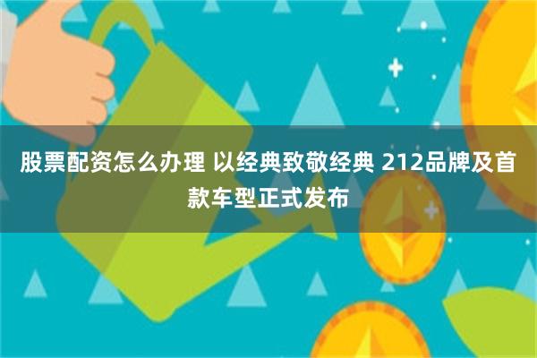 股票配资怎么办理 以经典致敬经典 212品牌及首款车型正式发布