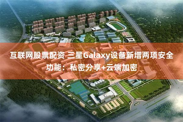 互联网股票配资 三星Galaxy设备新增两项安全功能：私密分享+云端加密