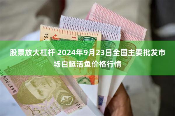 股票放大杠杆 2024年9月23日全国主要批发市场白鲢活鱼价格行情