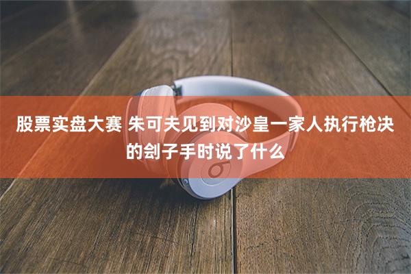 股票实盘大赛 朱可夫见到对沙皇一家人执行枪决的刽子手时说了什么