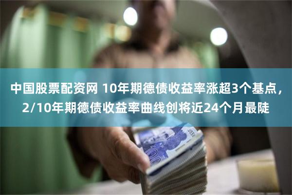 中国股票配资网 10年期德债收益率涨超3个基点，2/10年期德债收益率曲线创将近