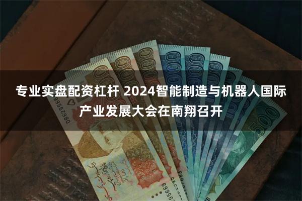 专业实盘配资杠杆 2024智能制造与机器人国际产业发展大会在南翔召开