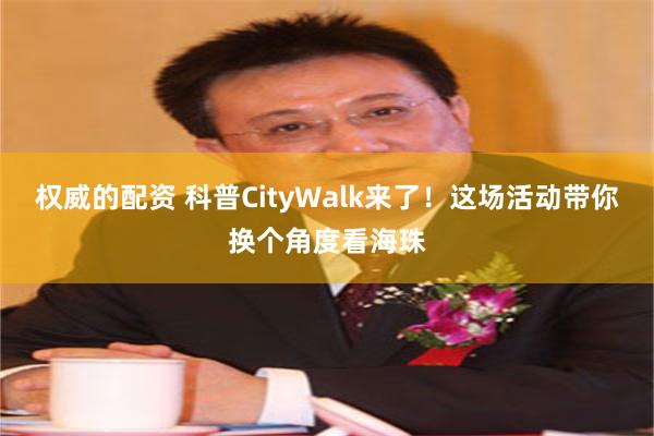 权威的配资 科普CityWalk来了！这场活动带你换个角度看海珠