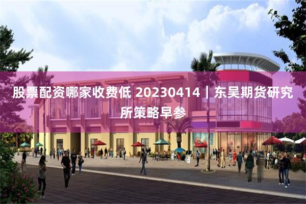 股票配资哪家收费低 20230414｜东吴期货研究所策略早参