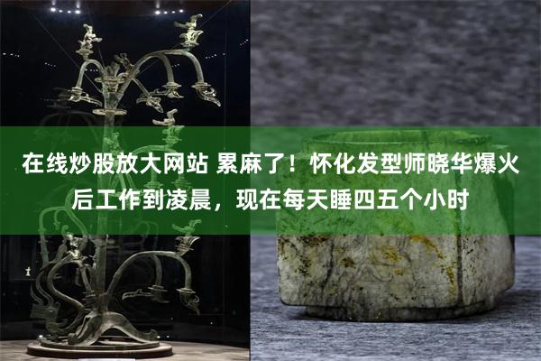 在线炒股放大网站 累麻了！怀化发型师晓华爆火后工作到凌晨，现在每天睡四五个小时