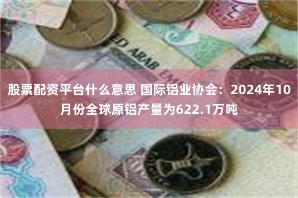 股票配资平台什么意思 国际铝业协会：2024年10月份全球原铝产量为622.1万