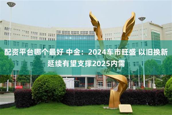 配资平台哪个最好 中金：2024车市旺盛 以旧换新延续有望支撑2025内需