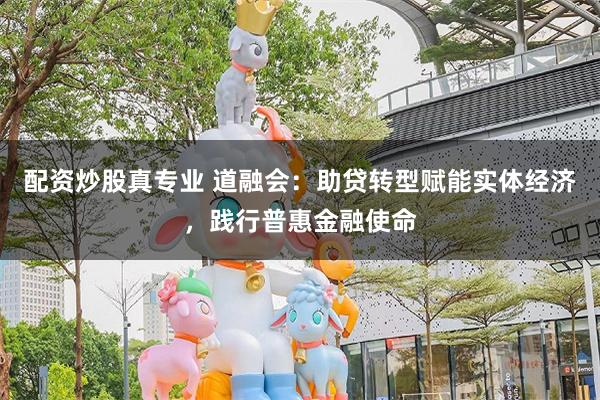 配资炒股真专业 道融会：助贷转型赋能实体经济，践行普惠金融使命